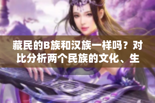 藏民的B族和漢族一樣嗎？對比分析兩個民族的文化、生活和傳統(tǒng)
