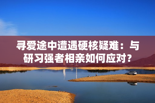 尋愛途中遭遇硬核疑難：與研習(xí)強(qiáng)者相親如何應(yīng)對(duì)？