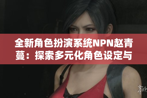 全新角色扮演系統(tǒng)NPN趙青蔓：探索多元化角色設(shè)定與創(chuàng)新游戲玩法