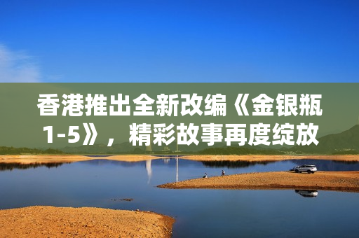 香港推出全新改編《金銀瓶1-5》，精彩故事再度綻放
