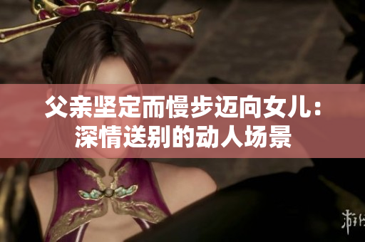 父親堅定而慢步邁向女兒：深情送別的動人場景