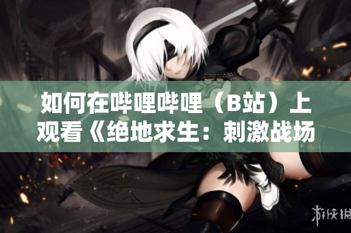 如何在嗶哩嗶哩（B站）上觀看《絕地求生：刺激戰(zhàn)場》直播視頻的方法與攻略