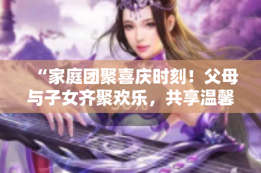 “家庭團(tuán)聚喜慶時(shí)刻！父母與子女齊聚歡樂，共享溫馨大聯(lián)歡第14集”