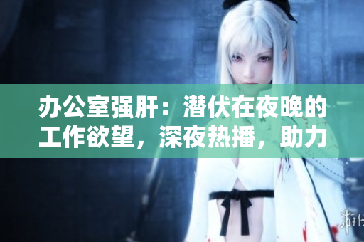 辦公室強(qiáng)肝：潛伏在夜晚的工作欲望，深夜熱播，助力熬夜族發(fā)現(xiàn)工作激情！