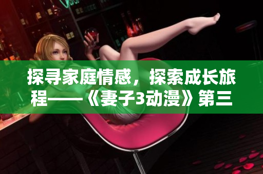 探尋家庭情感，探索成長(zhǎng)旅程——《妻子3動(dòng)漫》第三季熱播中