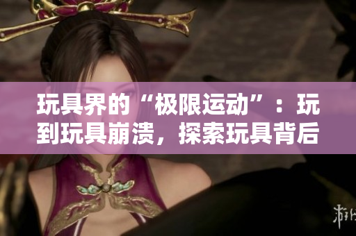 玩具界的“極限運動”：玩到玩具崩潰，探索玩具背后的技術(shù)奧秘