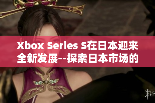 Xbox Series S在日本迎來全新發(fā)展--探索日本市場(chǎng)的機(jī)遇