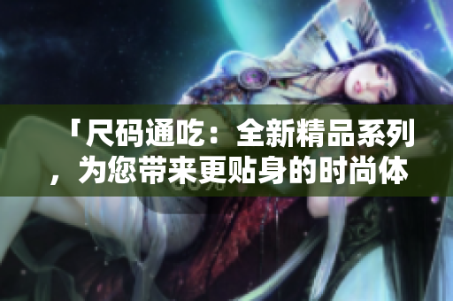 「尺碼通吃：全新精品系列，為您帶來更貼身的時(shí)尚體驗(yàn)！」
