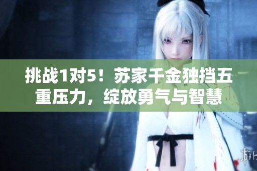 挑戰(zhàn)1對(duì)5！蘇家千金獨(dú)擋五重壓力，綻放勇氣與智慧