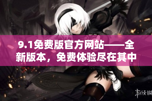 9.1免費(fèi)版官方網(wǎng)站——全新版本,免費(fèi)體驗(yàn)盡在其中 9.1免費(fèi)版官方網(wǎng)站——全新版本,免費(fèi)體驗(yàn)盡在其中