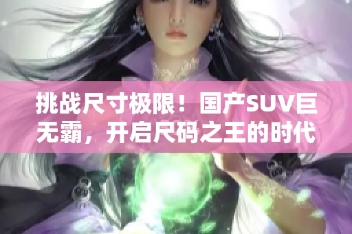 挑戰(zhàn)尺寸極限！國(guó)產(chǎn)SUV巨無(wú)霸，開(kāi)啟尺碼之王的時(shí)代！