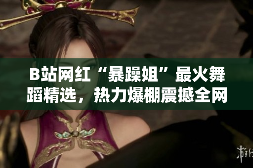 B站網(wǎng)紅“暴躁姐”最火舞蹈精選，熱力爆棚震撼全網(wǎng)