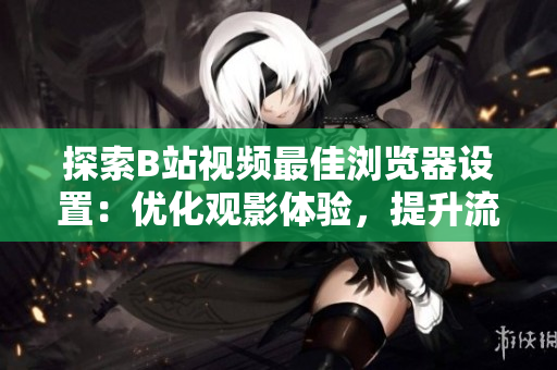 探索B站視頻最佳瀏覽器設(shè)置：優(yōu)化觀影體驗(yàn)，提升流暢度