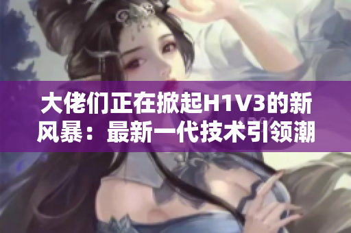 大佬們正在掀起H1V3的新風(fēng)暴：最新一代技術(shù)引領(lǐng)潮流