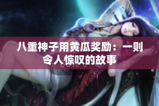八重神子用黃瓜獎(jiǎng)勵(lì)：一則令人驚嘆的故事