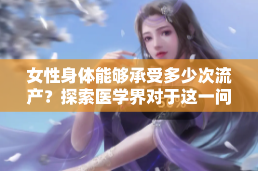 女性身體能夠承受多少次流產(chǎn)？探索醫(yī)學(xué)界對(duì)于這一問題的看法