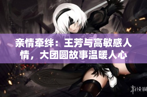 親情牽絆：王芳與高敏感人情，大團(tuán)圓故事溫暖人心
