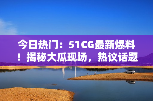今日熱門：51CG最新爆料！揭秘大瓜現(xiàn)場，熱議話題引爆網(wǎng)絡(luò)熱潮！