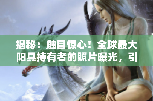 揭秘：觸目驚心！全球最大陽(yáng)具持有者的照片曝光，引發(fā)熱議與驚嘆！