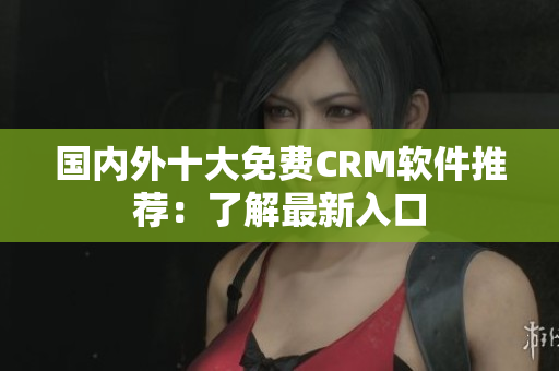 國內(nèi)外十大免費CRM軟件推薦：了解最新入口