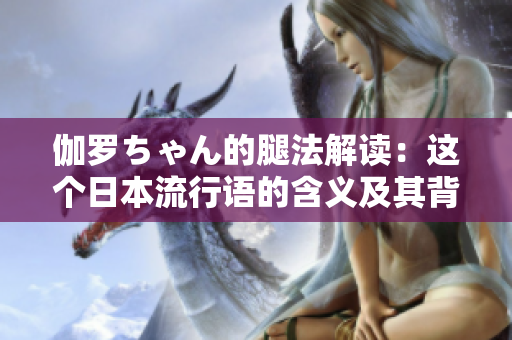 伽羅ちゃん的腿法解讀：這個(gè)日本流行語(yǔ)的含義及其背后的文化元素