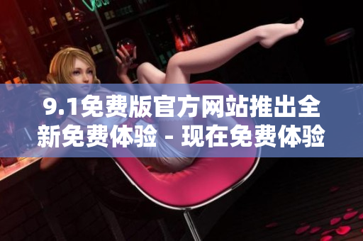9.1免費(fèi)版官方網(wǎng)站推出全新免費(fèi)體驗(yàn) - 現(xiàn)在免費(fèi)體驗(yàn)9.1版本