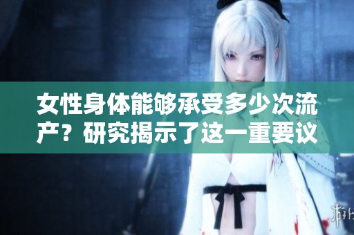 女性身體能夠承受多少次流產(chǎn)？研究揭示了這一重要議題