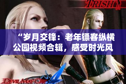“歲月交鋒：老年鏢客縱橫公園視頻合輯，感受時(shí)光風(fēng)云！”