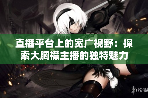 直播平臺(tái)上的寬廣視野：探索大胸襟主播的獨(dú)特魅力