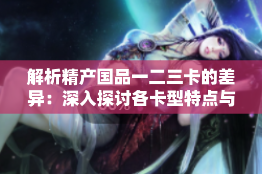 解析精產(chǎn)國品一二三卡的差異：深入探討各卡型特點(diǎn)與功能