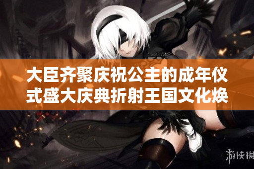 大臣齊聚慶祝公主的成年儀式盛大慶典折射王國文化煥新