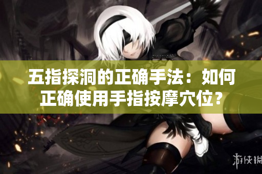 五指探洞的正確手法：如何正確使用手指按摩穴位？