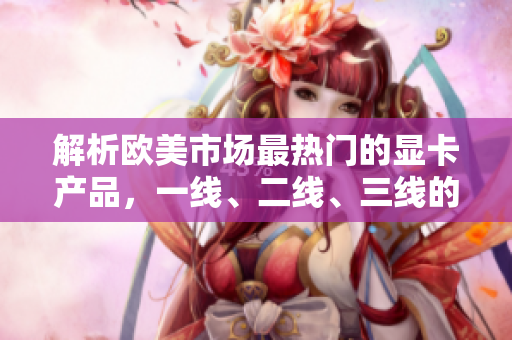 解析歐美市場最熱門的顯卡產(chǎn)品，一線、二線、三線的對(duì)比