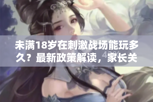 未滿18歲在刺激戰(zhàn)場能玩多久？最新政策解讀，家長關(guān)注必看
