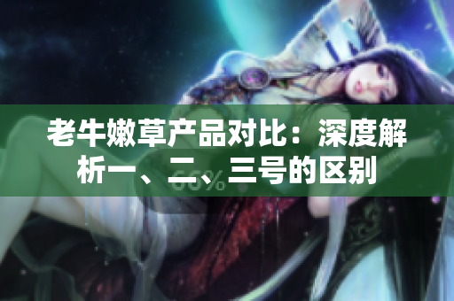 老牛嫩草產(chǎn)品對(duì)比：深度解析一、二、三號(hào)的區(qū)別