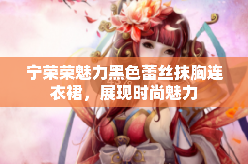 寧榮榮魅力黑色蕾絲抹胸連衣裙，展現(xiàn)時(shí)尚魅力