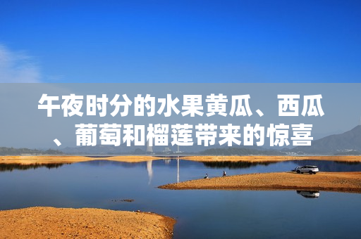 午夜時分的水果黃瓜、西瓜、葡萄和榴蓮帶來的驚喜