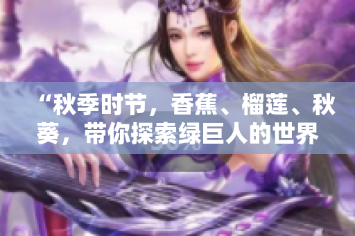 “秋季時節(jié)，香蕉、榴蓮、秋葵，帶你探索綠巨人的世界！”