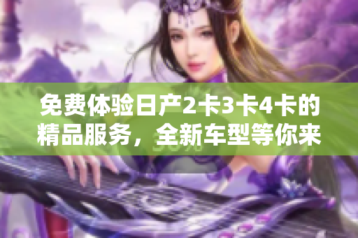 免費(fèi)體驗(yàn)日產(chǎn)2卡3卡4卡的精品服務(wù)，全新車型等你來(lái)領(lǐng)略