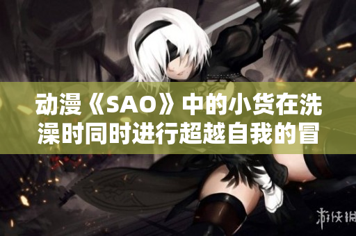 動漫《SAO》中的小貨在洗澡時同時進行超越自我的冒險