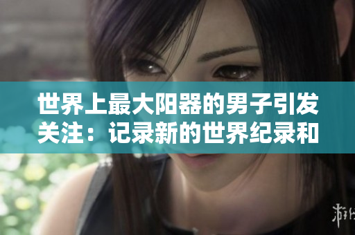 世界上最大陽(yáng)器的男子引發(fā)關(guān)注：記錄新的世界紀(jì)錄和醫(yī)學(xué)探索