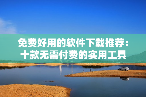 免費(fèi)好用的軟件下載推薦：十款無需付費(fèi)的實(shí)用工具