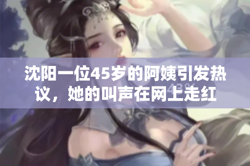 沈陽(yáng)一位45歲的阿姨引發(fā)熱議，她的叫聲在網(wǎng)上走紅