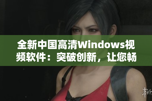 全新中國(guó)高清Windows視頻軟件：突破創(chuàng)新，讓您暢享視聽盛宴