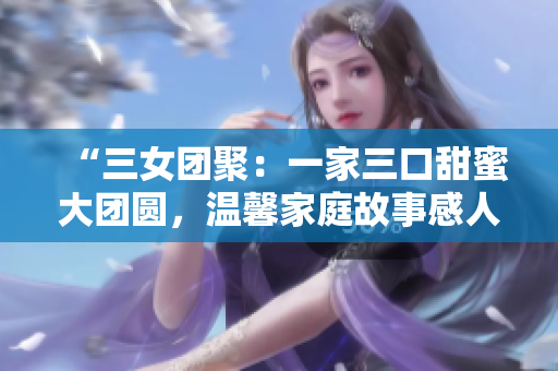 “三女團聚：一家三口甜蜜大團圓，溫馨家庭故事感人至深！”