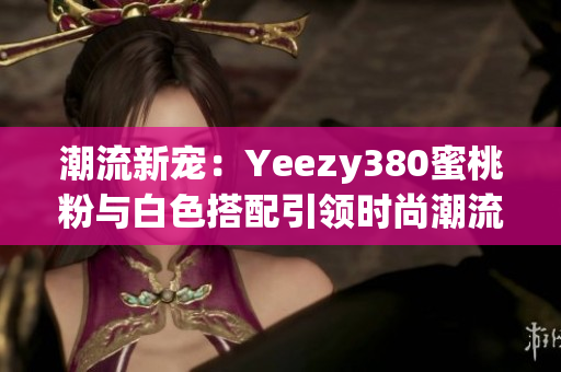 潮流新寵：Yeezy380蜜桃粉與白色搭配引領(lǐng)時(shí)尚潮流