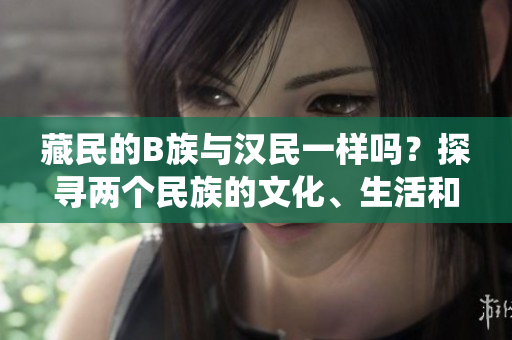 藏民的B族與漢民一樣嗎？探尋兩個(gè)民族的文化、生活和傳統(tǒng)，揭示他們的相似與不同