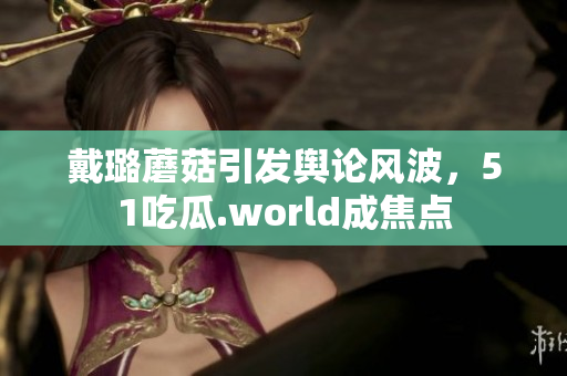 戴璐蘑菇引發(fā)輿論風(fēng)波，51吃瓜.world成焦點(diǎn)