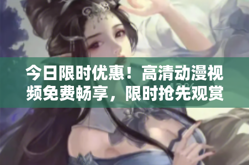 今日限時(shí)優(yōu)惠！高清動(dòng)漫視頻免費(fèi)暢享，限時(shí)搶先觀賞！