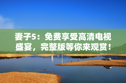 妻子5：免費(fèi)享受高清電視盛宴，完整版等你來觀賞！